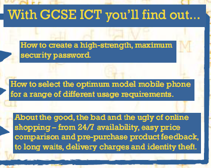 With ICT GCSE you'll find out... How to creatre a high-strength, maximum security password; How to select the optimum model mobile phone for a range of different usage requirements; About the good, the bad and ugly of online shopping - from 24/7 availability, easy price comparison and pre-purchase product feedback, to long waits, deli very charges and identity theft