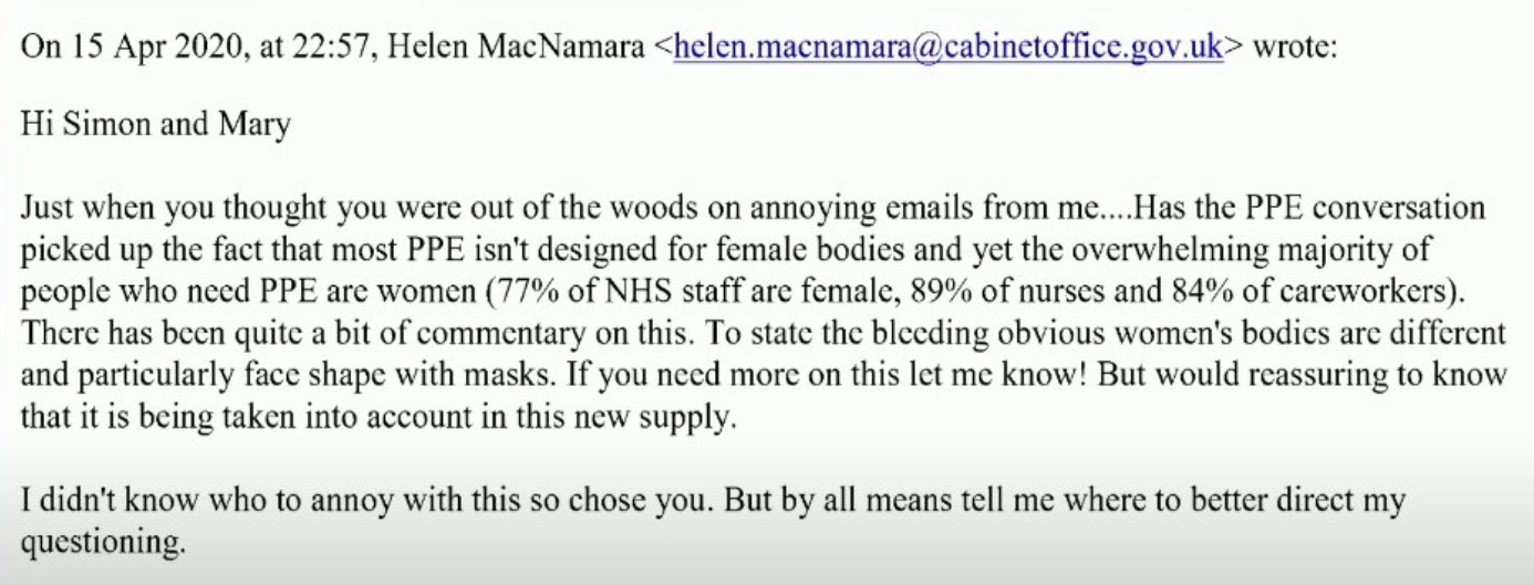 Hi Simon and Mary, Just when you thought you were out of the woods on annoying emails from me … Has the PPE conversation picked up the fact that most PPE isn't designed for female bodies and yet the overwhelming majority people who need PPE are women (77% of NHS staff are female, 89% of nurses and 84% of careworkers). There has been quite a bit of commentary on this. To state the bleedin obvious, women's bodies are different and particularly face shape with masks. If you need more on this let me know! But would [be] reassuring to know that it is being taken into account in this new supply.

I didn't know who to annoy with this so I chose you. But by all means tell me where to better direct my questioning.